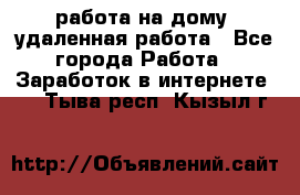 работа на дому, удаленная работа - Все города Работа » Заработок в интернете   . Тыва респ.,Кызыл г.